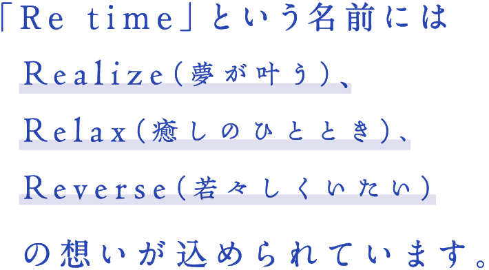 「Re time（リタイム）」という名前にはRealize（夢が叶う）、Relax（癒しのひととき）、Reverse（若々しくいたい）の想いが込められています。