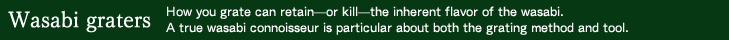 Wasabi grater: How you grate can retain—or kill—the inherent flavor of the wasabi. A true wasabi connoisseur is particular about both the grating method and tool.