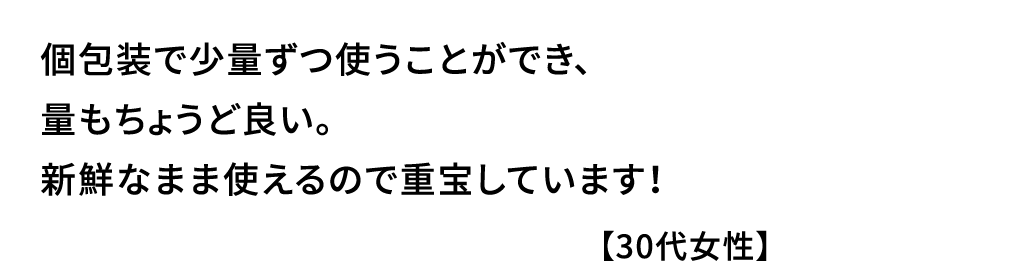 個包装で少量ずつ使うことができ､量もちょうど良い｡新鮮なまま使えるので重宝しています！【30代女性】